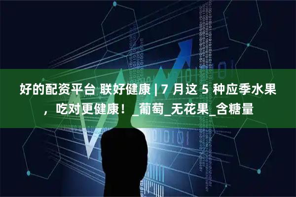 好的配资平台 联好健康 | 7 月这 5 种应季水果，吃对更健康！_葡萄_无花果_含糖量