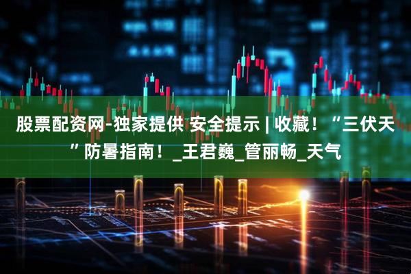股票配资网-独家提供 安全提示 | 收藏！“三伏天”防暑指南！_王君巍_管丽畅_天气
